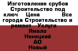 Изготовление срубов.Строительство под ключ. › Цена ­ 8 000 - Все города Строительство и ремонт » Услуги   . Ямало-Ненецкий АО,Новый Уренгой г.